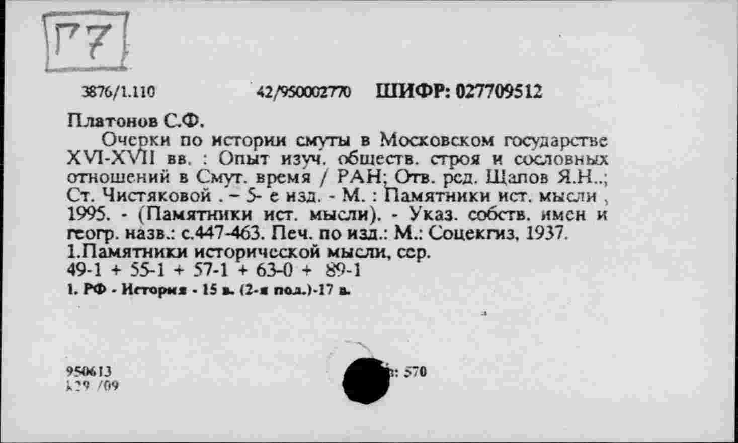 ﻿3876/1.110
42 ,'950002770	ШИФР: 027709512
Платонов С.Ф.
Очерки по истории смуты в Московском государстве XVI-XVII вв : Опыт изуч. обществ, строя и сословных отношений в Смут, время / РАН-Отв. рсд. Щапов Я.Н..; Ст. Чистяковой . - 5- е изд. - М. : Памятники ист. мысли , 1995. - (Памятники ист. мысли). - Указ, собств. имен и гсогр. назв.: с.447-463. Печ. по изд.: М.: Соцекгиз. 1937.
1.Памятники исторической мысли, сер.
49-1 + 55-1 + 57-1 + 63-0 + 89-1
1. РФ - История -15 я. (2-й пол.1-17 а.
950613
129 /09